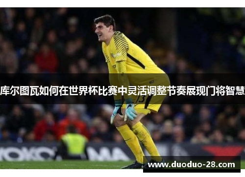 库尔图瓦如何在世界杯比赛中灵活调整节奏展现门将智慧