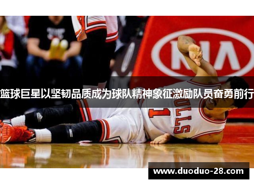 篮球巨星以坚韧品质成为球队精神象征激励队员奋勇前行 篮球巨星以坚韧品质成为球队精神象征激励队员奋勇前行