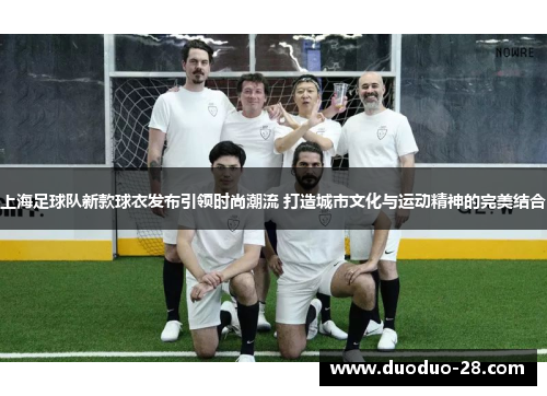 上海足球队新款球衣发布引领时尚潮流 打造城市文化与运动精神的完美结合 上海足球队新款球衣发布引领时尚潮流 打造城市文化与运动精神的完美结合