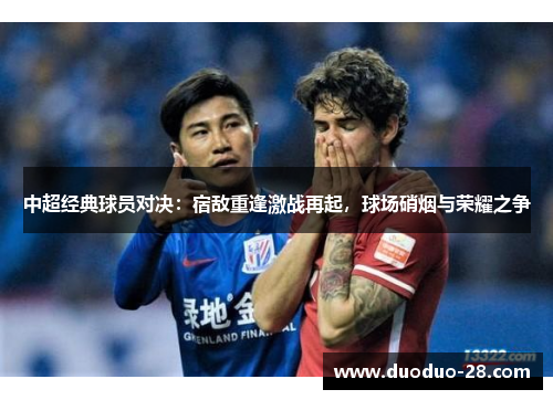 中超经典球员对决：宿敌重逢激战再起，球场硝烟与荣耀之争