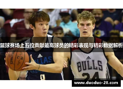 篮球赛场上五位贡献最高球员的精彩表现与精彩数据解析