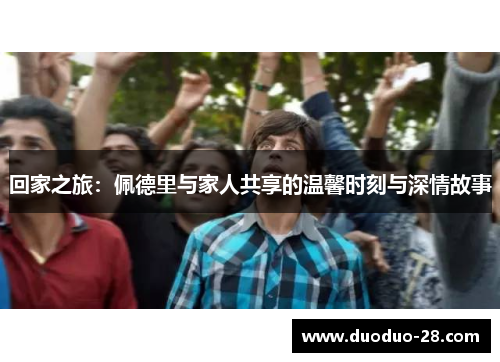 回家之旅:佩德里与家人共享的温馨时刻与深情故事 回家之旅:佩德里与家人共享的温馨时刻与深情故事