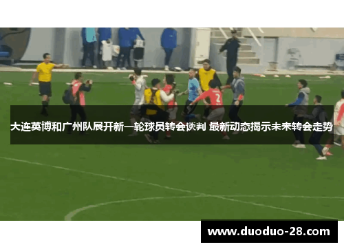 大连英博和广州队展开新一轮球员转会谈判 最新动态揭示未来转会走势