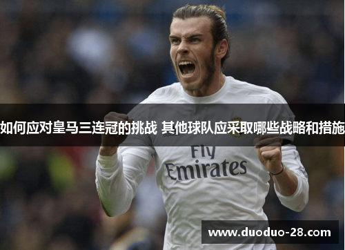 如何应对皇马三连冠的挑战 其他球队应采取哪些战略和措施 如何应对皇马三连冠的挑战 其他球队应采取哪些战略和措施