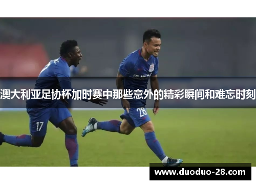 澳大利亚足协杯加时赛中那些意外的精彩瞬间和难忘时刻